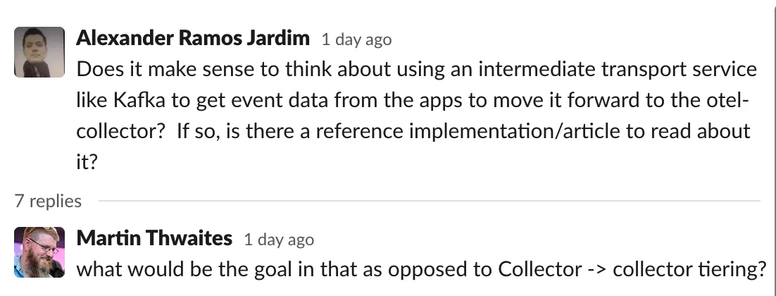 A user asks: Does it make sense to think about using an intermediate transport service like Kafka to get event data from the apps to move it forward to the otel-collector? If so, is there a reference implementation/article to read about it? Martin responds: What would be the goal in that as opposed to Collector -> collector tiering?