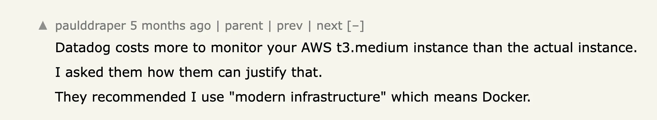 a hacker news comment reading Datadog costs more to monitor your AWS t3.medium instance than the actual instance.
I asked them how them can justify that.
They recommended I use modern infrastructure which means Docker.